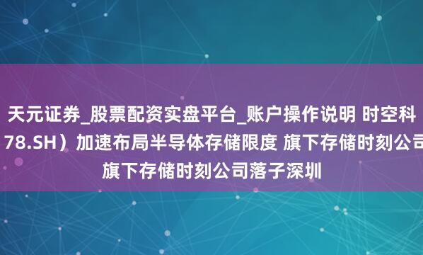 天元证券_股票配资实盘平台_账户操作说明 时空科技（605178.SH）加速布局半导体存储限度 旗下存储时刻公司落子深圳
