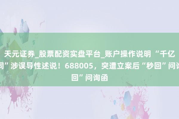 天元证券_股票配资实盘平台_账户操作说明 “千亿合同”涉误导性述说！688005，突遭立案后“秒回”问询函