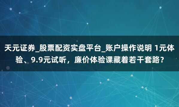 天元证券_股票配资实盘平台_账户操作说明 1元体验、9.9元试听，廉价体验课藏着若干套路？