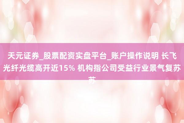 天元证券_股票配资实盘平台_账户操作说明 长飞光纤光缆高开近15% 机构指公司受益行业景气复苏